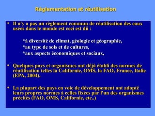 Règlementation et réutilisation
• Il n'y a pas un règlement commun de réutilisation des eaux
usées dans le monde est ceci est dû :
*à diversité de climat, géologie et géographie,
*au type de sols et de cultures,
*aux aspects économiques et sociaux,
• Quelques pays et organismes ont déjà établi des normes de
réutilisation telles la Californie, OMS, la FAO, France, Italie
(EPA, 2004).
• La plupart des pays en voie de développement ont adopté
leurs propres normes à celles fixées par l'un des organismes
précités (FAO, OMS, Californie, etc..)
 