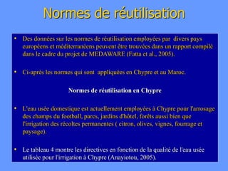 Normes de réutilisation
• Des données sur les normes de réutilisation employées par divers pays
européens et méditerranéens peuvent être trouvées dans un rapport compilé
dans le cadre du projet de MEDAWARE (Fatta et al., 2005).
• Ci-après les normes qui sont appliquées en Chypre et au Maroc.
Normes de réutilisation en Chypre
• L'eau usée domestique est actuellement employées à Chypre pour l'arrosage
des champs du football, parcs, jardins d'hôtel, forêts aussi bien que
l'irrigation des récoltes permanentes ( citron, olives, vignes, fourrage et
paysage).
• Le tableau 4 montre les directives en fonction de la qualité de l'eau usée
utilisée pour l'irrigation à Chypre (Anayiotou, 2005).
 