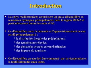 Introduction
• Les pays méditerranéens connaissent un grave déséquilibre en
ressources hydriques, principalement, dans la région MENA et
particulièrement durant les mois d’été.
• Ce déséquilibre entre la demande et l'approvisionnement en eau
est dû principalement à :
* la distribution inégale des précipitations,
* des températures élevées,
* des demandes accrues en eau d'irrigation
* des impacts du tourisme.
• Ce déséquilibre en eau doit être compensé par la récupération et
la réutilisation des eaux usées.
 