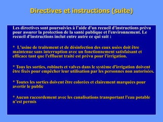 Directives et instructions (suite)
Les directives sont poursuivies à l’aide d'un recueil d'instructions prévu
pour assurer la protection de la santé publique et l'environnement. Le
recueil d'instructions inclut entre autre ce qui suit :
* L'usine de traitement et de désinfection des eaux usées doit être
maintenue sans interruption avec un fonctionnement satisfaisant et
efficace tant que l'effluent traité est prévu pour l'irrigation.
* Tous les sorties, robinets et valves dans le système d'irrigation doivent
être fixés pour empêcher leur utilisation par les personnes non autorisées.
* Toutes les sorties doivent être colorées et clairement marquées pour
avertir le public
* Aucun raccordement avec les canalisations transportant l'eau potable
n’est permis
 