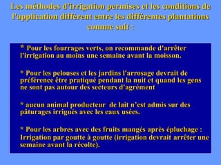 Les méthodes d'irrigation permises et les conditions de
l'application diffèrent entre les différentes plantations
comme suit :
* Pour les fourrages verts, on recommande d'arrêter
l'irrigation au moins une semaine avant la moisson.
* Pour les pelouses et les jardins l'arrosage devrait de
préférence être pratiqué pendant la nuit et quand les gens
ne sont pas autour des secteurs d'agrément
* aucun animal producteur de lait n’est admis sur des
pâturages irrigués avec les eaux usées.
* Pour les arbres avec des fruits mangés après épluchage :
Irrigation par goutte à goutte (irrigation devrait arrêter une
semaine avant la récolte).
 