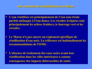 Les normes de réutilisation au Maroc
• L’eau réutilisée est principalement de l’eau usée brute
parfois mélangée à l'eau douce. Les récoltes irriguées sont
principalement les arbres fruitiers, le fourrage vert et les
céréales.
• Le Maroc n'a pas encore un règlement spécifique de
réutilisation d'eau usée. La référence est habituellement les
recommandations de l'OMS.
• L’absence de traitement des eaux usées avant leur
réutilisation dans les villes intérieures a comme
conséquence des impacts défavorables de santé.
 