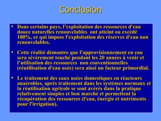 Conclusion
• Dans certains pays, l’exploitation des ressources d'eau
douce naturelles renouvelables ont atteint ou excédé
100%, ce qui impose l'exploitation des réserves d'eau non
renouvelables.
• Cette réalité démontre que l'approvisionnement en eau
sera sévèrement touché pendant les 20 années à venir et
l’utilisation des ressources non conventionnelles
(réutilisation d'eau usée) sera ainsi un facteur primordial.
• Le traitement des eaux usées domestiques en réacteurs
anaérobies, après traitement dans les systèmes normaux et
la réutilisation agricole se sont avérés dans la pratique
relativement simples et bon marché et permettent la
récupération des ressources (l'eau, énergie et nutriments
pour l'irrigation).
 