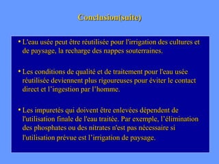 Conclusion(suite)
• L'eau usée peut être réutilisée pour l'irrigation des cultures et
de paysage, la recharge des nappes souterraines.
• Les conditions de qualité et de traitement pour l'eau usée
réutilisée deviennent plus rigoureuses pour éviter le contact
direct et l’ingestion par l’homme.
• Les impuretés qui doivent être enlevées dépendent de
l'utilisation finale de l'eau traitée. Par exemple, l’élimination
des phosphates ou des nitrates n'est pas nécessaire si
l'utilisation prévue est l’irrigation de paysage.
 