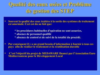 Qualité des eaux usées et Problème
de gestion des STEP
• Souvent la qualité des eaux traitées à la sortie des systèmes de traitement
est anormale. Ceci est du au fait que:
* les procédures habituelles d'opération ne sont assurées,
* absence de personnel qualifié
* absence de control et de suivi de la totalité du procédé.
• Par conséquent il y a un grand besoin d’information à fournir à tous ces
pays afin de réaliser le traitement et la réutilisation durable
• C'est l'objectif du projet de MEDAWARE financé par l’Association Euro
Méditerranéene pour le Développement Local
 