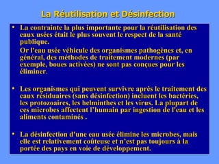 La Réutilisation et Désinfection
• La contrainte la plus importante pour la réutilisation des
eaux usées était le plus souvent le respect de la santé
publique.
Or l'eau usée véhicule des organismes pathogènes et, en
général, des méthodes de traitement modernes (par
exemple, boues activées) ne sont pas conçues pour les
éliminer.
• Les organismes qui peuvent survivre après le traitement des
eaux résiduaires (sans désinfection) incluent les bactéries,
les protozoaires, les helminthes et les virus. La plupart de
ces microbes affectent l’humain par ingestion de l'eau et les
aliments contaminés .
• La désinfection d'une eau usée élimine les microbes, mais
elle est relativement coûteuse et n’est pas toujours à la
portée des pays en voie de développement.
 