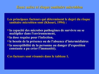 Eaux usées et risque sanitaire microbien
Les principaux facteurs qui déterminent le degré du risque
sanitaire microbien sont (Khouri, 1994) :
• la capacité des microbes pathogènes de survivre ou se
multiplier dans l'environnement,
• la dose requise pour l'infection,
• le besoin de la présence ou de l'absence d’intermédiaires
• la susceptibilité de la personne au danger (l'exposition
constante a pu créer l’immunité).
Ces facteurs sont résumés dans le tableau 1.
 