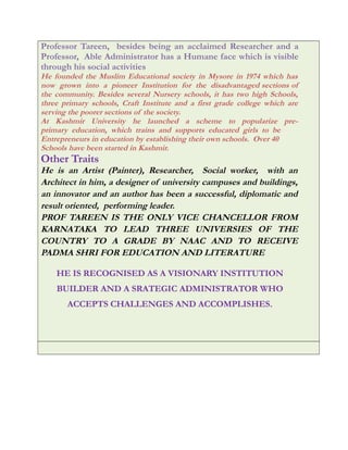 Professor Tareen, besides being an acclaimed Researcher and a
Professor, Able Administrator has a Humane face which is visible
through his social activities
He founded the Muslim Educational society in Mysore in 1974 which has
now grown into a pioneer Institution for the disadvantaged sections of
the community. Besides several Nursery schools, it has two high Schools,
three primary schools, Craft Institute and a first grade college which are
serving the poorer sections of the society.
At Kashmir University he launched a scheme to popularize pre-
primary education, which trains and supports educated girls to be
Entrepreneurs in education by establishing their own schools. Over 40
Schools have been started in Kashmir.
Other Traits
He is an Artist (Painter), Researcher, Social worker, with an
Architect in him, a designer of university campuses and buildings,
an innovator and an author has been a successful, diplomatic and
result oriented, performing leader.
PROF TAREEN IS THE ONLY VICE CHANCELLOR FROM
KARNATAKA TO LEAD THREE UNIVERSIES OF THE
COUNTRY TO A GRADE BY NAAC AND TO RECEIVE
PADMA SHRI FOR EDUCATION AND LITERATURE
HE IS RECOGNISED AS A VISIONARY INSTITUTION
BUILDER AND A SRATEGIC ADMINISTRATOR WHO
ACCEPTS CHALLENGES AND ACCOMPLISHES.
 