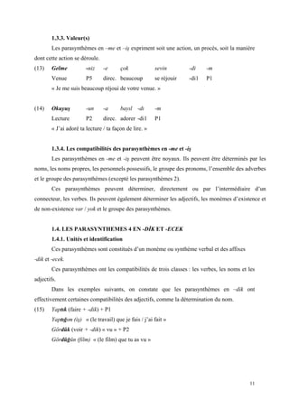 11
1.3.3. Valeur(s)
Les parasynthèmes en –me et –iş expriment soit une action, un procès, soit la manière
dont cette action se déroule.
(13) Gelme -niz -e çok sevin -di -m
Venue P5 direc. beaucoup se réjouir -di1 P1
« Je me suis beaucoup réjoui de votre venue. »
(14) Okuyuş -un -a bayıl -dı -m
Lecture P2 direc. adorer -di1 P1
« J’ai adoré ta lecture / ta façon de lire. »
1.3.4. Les compatibilités des parasynthèmes en -me et -iş
Les parasynthèmes en -me et -iş peuvent être noyaux. Ils peuvent être déterminés par les
noms, les noms propres, les personnels possessifs, le groupe des pronoms, l’ensemble des adverbes
et le groupe des parasynthèmes (excepté les parasynthèmes 2).
Ces parasynthèmes peuvent déterminer, directement ou par l’intermédiaire d’un
connecteur, les verbes. Ils peuvent également déterminer les adjectifs, les monèmes d’existence et
de non-existence var / yok et le groupe des parasynthèmes.
1.4. LES PARASYNTHEMES 4 EN -DĐK ET -ECEK
1.4.1. Unités et identification
Ces parasynthèmes sont constitués d’un monème ou synthème verbal et des affixes
-dik et -ecek.
Ces parasynthèmes ont les compatibilités de trois classes : les verbes, les noms et les
adjectifs.
Dans les exemples suivants, on constate que les parasynthèmes en –dik ont
effectivement certaines compatibilités des adjectifs, comme la détermination du nom.
(15) Yaptık (faire + -dik) + P1
Yaptığım (iş) « (le travail) que je fais / j’ai fait »
Gördük (voir + -dik) « vu » + P2
Gördüğün (film) « (le film) que tu as vu »
 