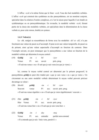 13
L’affixe –ecek a la même forme que le futur –ecek, l’une des huit modalités verbales.
L’affixe -ecek qui construit des synthèmes ou des parasynthèmes, est un monème conjoint,
spécialisé dans la création d’unités complexes, et c’est la raison pour laquelle il est étudié en
synthématique ou en parasynthématique. En revanche, la modalité verbale –ecek, faisant
partie de la classe des modalités verbales, est spécialisée dans la détermination de la classe
verbale et, pour cette raison, étudiée en syntaxe.
1.4.3. Valeur(s)
Le –dik, malgré sa ressemblance de forme avec les modalités –di1 et –di2, n’a pas
forcément une valeur de passé ou d’accompli. Il peut avoir une valeur temporelle, de passé ou
de présent, ainsi qu’une valeur aspectuelle d’accompli en fonction du contexte. Dans
l’exemple suivant, on peut remarquer que le parasynthème a une valeur en fonction de la
modalité verbale qui détermine le noyau central :
(19) Geldiğ -im -i bil -iyor
Venue P1 acc. savoir prés. prog.
« Il sait ma venue » ou « Il sait que je suis venu (ou que je viens). »
Ici, comme le noyau verbal central est déterminé par le présent progressif, le
parasynthème geldiğ-im peut être traduit par « que je suis venu » ou « que je viens ». Un
circonstant ou une autre modalité verbale déterminant le noyau verbal peuvent préciser
davantage sa valeur :
(20) Sürekli geldiğ -im -i bil -iyor
Souvent venue P1 acc. savoir prés. prog.
« Il sait ma venue régulière » ou « Il sait que je viens régulièrement / souvent. »
(21) Dün geldiğ -im -i bil -iyor
Hier Venue P1 acc. savoir prés. prog.
« Il sait ma venue hier » ou « Il sait que je suis venu hier. »
(22) Geldiğ -im -i duy -muş
Venue P1 acc. entendre parfait non-constaté
« Il a entendu que je suis / étais venu, paraît-il. »
 