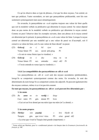 14
Ce qu’on observe dans ce type de phrases, c’est que les deux noyaux, l’un central, en
tant que prédicat, l’autre secondaire, en tant que parasynthème prédicatoïde, sont liés non
seulement syntaxiquement mais aussi sémantiquement.
En revanche, le parasynthème en –ecek exprime toujours une valeur de futur quelle
que soit la modalité verbale ou prédicative qui détermine le noyau central. Sa valeur dépend
donc un peu moins de la modalité verbale ou prédicative qui détermine le noyau central.
Comme on peut l’observer dans les exemples suivants, dans une phrase où le noyau central
est déterminé par le présent, le parasynthème en -ecek a une valeur de futur. Lorsque le noyau
central est déterminé par une modalité qui a une valeur de passé ou d’accompli, soit il
conserve sa valeur de futur, soit il a une valeur de futur décalé1
ou passé.
(23) Geleceğ -in -i bil -iyor -um
Venue future P2 acc. savoir prés.prog. P1
« Je sais ta venue future (que tu viendras). »
(24) Geleceğ -in -i duy -muş -tu -m
Venue future P2 acc. entendre -miş1 -di2 P1
« J’avais entendu ta venue (que tu viendrais). »
1.4.4. Les compatibilités des parasynthèmes en -dik et -ecek
Les parasynthèmes en –dik et –ecek sont des noyaux secondaires (prédicatoïdes),
lorsqu’ils se comportent syntaxiquement comme des noms. En revanche, ils sont des
déterminants du nom lorsqu’ils se comportent comme des adjectifs. Ils peuvent également être
des noyaux centraux, même si ce n’est pas très courant.
En tant que noyaux, les parasynthèmes en –dik et –ecek peuvent être déterminés par :
1. les noms
(25) Bu anne -m -in verdiğ -i kitap
Ceci mère P1 gén. donné P3 livre
« Ceci est un livre donné par ma mère (que ma mère (m’) a donné). »
2. les noms propres
(26) Türkiye -nin yaşadığ -ı kriz büyük -tü
Turquie gén. que vivre / vécu P3 crise grand -di2
« La crise que vivait la Turquie était grande (importante). »
1
Terme utilisé par Martinet, pour le « conditionnel présent » du français dans la Grammaire fonctionnelle du
français, p. 100.
 