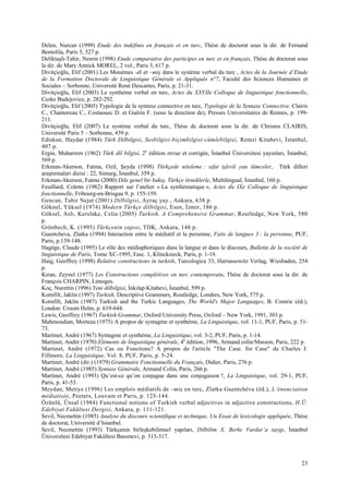 23
Delen, Nurcan (1999) Etude des indéfinis en français et en turc, Thèse de doctorat sous la dir. de Fernand
Bentolila, Paris 5, 527 p.
Deliktaşli-Tahir, Nesrin (1998) Etude comparative des participes en turc et en français, Thèse de doctorat sous
la dir. de Mary Annick MOREL, 2 vol., Paris 3, 617 p.
Divitçioğlu, Elif (2001) Les Monèmes -di et –miş dans le système verbal du turc , Actes de la Journée d’Etude
de la Formation Doctorale de Linguistique Générale et Appliquée n°7, Faculté des Sciences Humaines et
Sociales – Sorbonne, Université René Descartes, Paris, p. 21-31.
Divitçioğlu, Elif (2003) Le synthème verbal en turc, Actes du XXVIIe Colloque de linguistique fonctionnelle,
Ceske Budejovice, p. 282-292.
Divitçioğlu, Elif (2005) Typologie de la syntaxe connective en turc, Typologie de la Syntaxe Connective, Clairis
C., Chamoreau C., Costaouec D. et Guérin F. (sous la direction de), Presses Universitaires de Rennes, p. 199-
211.
Divitçioğlu, Elif (2007) Le système verbal du turc, Thèse de doctorat sous la dir. de Christos CLAIRIS,
Université Paris 5 – Sorbonne, 439 p.
Ediskun, Haydar (1984) Türk Dilbilgisi, Sesbilgisi-biçimbilgisi-cümlebilgisi, Remzi Kitabevi, Đstanbul,
407 p.
Ergin, Muharrem (1962) Türk dil bilgisi, 2e
édition revue et corrigée, Đstanbul Üniversitesi yayınları, Đstanbul,
569 p.
Erkman-Akerson, Fatma, Ozil, Şeyda (1998) Türkçede niteleme : sıfat işlevli yan tümceler, Türk dilleri
araştırmaları dizisi : 22, Simurg, Đstanbul, 359 p.
Erkman-Akerson, Fatma (2000) Dile genel bir bakış, Türkçe örneklerle, Multilingual, Đstanbul, 160 p.
Feuillard, Colette (1982) Rapport sur l’atelier « La synthématique », Actes du IXe Colloque de linguistique
fonctionnelle, Fribourg-en-Brisgau 9, p. 155-159.
Gencan, Tahir Nejat (2001) Dilbilgisi, Ayraç yay., Ankara, 638 p.
Göknel, Yüksel (1974) Modern Türkçe dilbilgisi, Esen, Đzmir, 186 p.
Göksel, Aslı, Kerslake, Celia (2005) Turkish, A Comprehensive Grammar, Routledge, New York, 580
p.
Grönbech, K. (1995) Türkçenin yapısı, TDK, Ankara, 148 p.
Guentcheva, Zlatka (1994) Interaction entre le médiatif et la personne, Faits de langues 3 : la personne, PUF,
Paris, p.139-148.
Hagège, Claude (1995) Le rôle des médiaphoriques dans la langue et dans le discours, Bulletin de la société de
linguistique de Paris, Tome XC-1995, Fasc. 1, Klincksieck, Paris, p. 1-19.
Haig, Geoffrey (1998) Relative constructions in turkish, Turcologica 33, Harrassowitz Verlag, Wiesbaden, 254
p.
Kıran, Zeynel (1977) Les Constructions complétives en turc contemporain, Thèse de doctorat sous la dir. de
François CHARPIN, Limoges.
Koç, Nurettin (1996) Yeni dilbilgisi, Đnkılap Kitabevi, Đstanbul, 599 p.
Kornfilt, Jaklin (1997) Turkish, Descriptive Grammars, Routledge, Londres, New York, 575 p.
Kornfilt, Jaklin (1987) Turkish and the Turkic Languages, The World's Major Languages, B. Comrie (éd.),
London: Croom Helm, p. 619-644.
Lewis, Geoffrey (1967) Turkish Grammar, Oxford University Press, Oxford – New York, 1991, 303 p.
Mahmoudian, Morteza (1975) A propos de syntagme et synthème, La Linguistique, vol. 11-1, PUF, Paris, p. 51-
73.
Martinet, André (1967) Syntagme et synthème, La Linguistique, vol. 3-2, PUF, Paris, p. 1-14.
Martinet, André (1970) Eléments de linguistique générale, 4e
édition, 1996, Armand colin/Masson, Paris, 222 p.
Martinet, André (1972) Cas ou Fonctions? A propos de l'article "The Case. for Case" de Charles J.
Fillmore, La Linguistique, Vol. 8, PUF, Paris, p. 5-24.
Martinet, André (dir.) (1979) Grammaire Fonctionnelle du Français, Didier, Paris, 276 p.
Martinet, André (1985) Syntaxe Générale, Armand Colin, Paris, 266 p.
Martinet, André (1993) Qu’est-ce qu’on conjugue dans une conjugaison ?, La Linguistique, vol. 29-1, PUF,
Paris, p. 41-53.
Meydan, Metiye (1996) Les emplois médiatifs de –miş en turc, Zlatka Guentchéva (éd.), L’énonciation
médiatisée, Peeters, Louvain et Paris, p. 125-144.
Özünlü, Ünsal (1984) Functional notions of Turkish verbal adjectives in adjective constructions, H.Ü.
Edebiyat Fakültesi Dergisi, Ankara, p. 111-121.
Sevil, Necmettin (1985) Analyse du discours scientifique et technique, Un Essai de lexicologie appliquée, Thèse
de doctorat, Université d’Istanbul.
Sevil, Necmettin (1993) Türkçenin birleşkebilimsel yapıları, Dilbilim X, Berke Vardar’a saygı, Đstanbul
Üniversitesi Edebiyat Fakültesi Basımevi, p. 313-317.
 