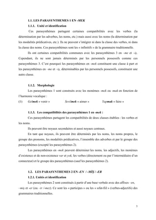 5
1.1. LES PARASYNTHEMES 1 EN -MEK
1.1.1. Unité et identification
Ces parasynthèmes partagent certaines compatibilités avec les verbes (la
détermination par les adverbes, les noms, etc.) mais aussi avec les noms (la détermination par
les modalités prédicatives, etc.). Ils ne peuvent s’intégrer ni dans la classe des verbes, ni dans
la classe des noms. Ces parasynthèmes sont les « infinitifs » de la grammaire traditionnelle.
Ils ont certaines compatibilités communes avec les parasynthèmes 3 en –me et –iş.
Cependant, ils ne sont jamais déterminés par les personnels possessifs comme ces
parasynthèmes 3. C’est pourquoi les parasynthèmes en -mek constituent une classe à part et
les parasynthèmes en –me et –iş, déterminables par les personnels possessifs, constituent une
autre classe.
1.1.2. Morphologie
Les parasynthèmes 1 sont construits avec les monèmes -mek ou -mak en fonction de
l’harmonie vocalique :
(1) Gelmek « venir » Sevilmek « aimer » Yapmak « faire »
1.1.3. Les compatibilités des parasynthèmes 1 en -mek :
Ces parasynthèmes partagent les compatibilités de deux classes établies : les verbes et
les noms.
Ils peuvent être noyaux secondaires et aussi noyaux centraux.
En tant que noyaux, ils peuvent être déterminés par les noms, les noms propres, le
groupe des pronoms, les modalités prédicatives, l’ensemble des adverbes et par le groupe des
parasynthèmes (excepté les parasynthèmes 2).
Les parasynthèmes en -mek peuvent déterminer les noms, les adjectifs, les monèmes
d’existence et de non-existence var et yok, les verbes (directement ou par l’intermédiaire d’un
connecteur) et le groupe des parasynthèmes (sauf les parasynthèmes 2).
1.2. LES PARASYNTHEMES 2 EN -EN / -MĐŞ / -ER
1.2.1. Unités et identification
Les parasynthèmes 2 sont constitués à partir d’une base verbale avec des affixes –en,
–miş et -er (ou –ir /-mez). Ce sont les « participes » ou les « sıfat-fiil » (verbes-adjectifs) des
grammaires traditionnelles.
 