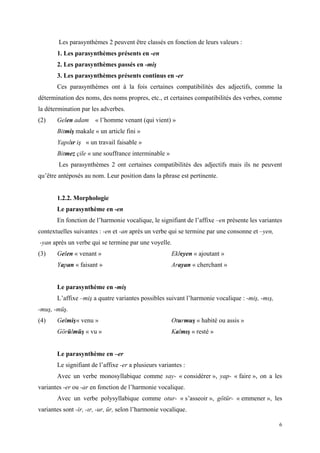 6
Les parasynthèmes 2 peuvent être classés en fonction de leurs valeurs :
1. Les parasynthèmes présents en -en
2. Les parasynthèmes passés en -miş
3. Les parasynthèmes présents continus en -er
Ces parasynthèmes ont à la fois certaines compatibilités des adjectifs, comme la
détermination des noms, des noms propres, etc., et certaines compatibilités des verbes, comme
la détermination par les adverbes.
(2) Gelen adam « l’homme venant (qui vient) »
Bitmiş makale « un article fini »
Yapılır iş « un travail faisable »
Bitmez çile « une souffrance interminable »
Les parasynthèmes 2 ont certaines compatibilités des adjectifs mais ils ne peuvent
qu’être antéposés au nom. Leur position dans la phrase est pertinente.
1.2.2. Morphologie
Le parasynthème en -en
En fonction de l’harmonie vocalique, le signifiant de l’affixe –en présente les variantes
contextuelles suivantes : -en et -an après un verbe qui se termine par une consonne et –yen,
-yan après un verbe qui se termine par une voyelle.
(3) Gelen « venant » Ekleyen « ajoutant »
Yapan « faisant » Arayan « cherchant »
Le parasynthème en -miş
L’affixe –miş a quatre variantes possibles suivant l’harmonie vocalique : -miş, -mış,
-muş, -müş.
(4) Gelmiş« venu » Oturmuş « habité ou assis »
Görülmüş « vu » Kalmış « resté »
Le parasynthème en –er
Le signifiant de l’affixe -er a plusieurs variantes :
Avec un verbe monosyllabique comme say- « considérer », yap- « faire », on a les
variantes -er ou -ar en fonction de l’harmonie vocalique.
Avec un verbe polysyllabique comme otur- « s’asseoir », götür- « emmener », les
variantes sont -ir, -ır, -ur, ür, selon l’harmonie vocalique.
 