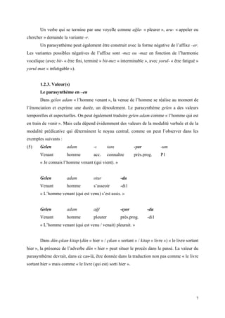 7
Un verbe qui se termine par une voyelle comme ağla- « pleurer », ara- « appeler ou
chercher » demande la variante -r.
Un parasynthème peut également être construit avec la forme négative de l’affixe –er.
Les variantes possibles négatives de l’affixe sont -mez ou -maz en fonction de l’harmonie
vocalique (avec bit- « être fini, terminé » bit-mez « interminable », avec yorul- « être fatigué »
yorul-maz « infatigable »).
1.2.3. Valeur(s)
Le parasynthème en –en
Dans gelen adam « l’homme venant », la venue de l’homme se réalise au moment de
l’énonciation et exprime une durée, un déroulement. Le parasynthème gelen a des valeurs
temporelles et aspectuelles. On peut également traduire gelen adam comme « l’homme qui est
en train de venir ». Mais cela dépend évidemment des valeurs de la modalité verbale et de la
modalité prédicative qui déterminent le noyau central, comme on peut l’observer dans les
exemples suivants :
(5) Gelen adam -ı tanı -yor -um
Venant homme acc. connaître prés.prog. P1
« Je connais l’homme venant (qui vient). »
Gelen adam otur -du
Venant homme s’asseoir -di1
« L’homme venant (qui est venu) s’est assis. »
Gelen adam ağl -ıyor -du
Venant homme pleurer prés.prog. -di1
« L’homme venant (qui est venu / venait) pleurait. »
Dans dün çıkan kitap (dün « hier » / çıkan « sortant » / kitap « livre ») « le livre sortant
hier », la présence de l’adverbe dün « hier » peut situer le procès dans le passé. La valeur du
parasynthème devrait, dans ce cas-là, être donnée dans la traduction non pas comme « le livre
sortant hier » mais comme « le livre (qui est) sorti hier ».
 