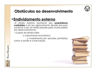 Obstáculos ao desenvolvimentoObstáculos ao desenvolvimento
•Endividamento externo
-A dívida externa resultante dos empréstimos
contraídos e do seu agravamento devido aos juros
continua a ser um fardo pesado para muitos países
em desenvolvimento;
- O peso da dívida inibe:
- o crescimento económico
- o investimento em sectores prioritários
como a saúde e a educação.
GrupoGeografia
 