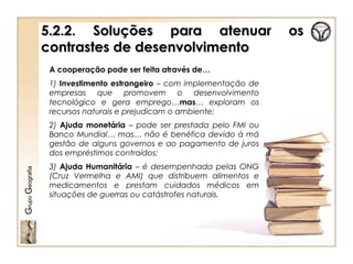 5.2.2. Soluções para atenuar os5.2.2. Soluções para atenuar os
contrastes de desenvolvimentocontrastes de desenvolvimento
GrupoGeografia
A cooperação pode ser feita através de…
1) Investimento estrangeiro – com implementação de
empresas que promovem o desenvolvimento
tecnológico e gera emprego…mas… exploram os
recursos naturais e prejudicam o ambiente;
2) Ajuda monetária – pode ser prestada pelo FMI ou
Banco Mundial… mas… não é benéfica devido à má
gestão de alguns governos e ao pagamento de juros
dos empréstimos contraídos;
3) Ajuda Humanitária – é desempenhada pelas ONG
(Cruz Vermelha e AMI) que distribuem alimentos e
medicamentos e prestam cuidados médicos em
situações de guerras ou catástrofes naturais.
 