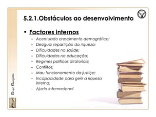 5.2.1.Obstáculos ao desenvolvimento5.2.1.Obstáculos ao desenvolvimento
• Factores internos
- Acentuado crescimento demográfico;
- Desigual repartição da riqueza;
- Dificuldades na saúde;
- Dificuldades na educação;
- Regimes políticos ditatoriais;
- Conflitos;
- Mau funcionamento da justiça;
- Incapacidade para gerir a riqueza
interna;
- Ajuda internacional.
GrupoGeografia
 