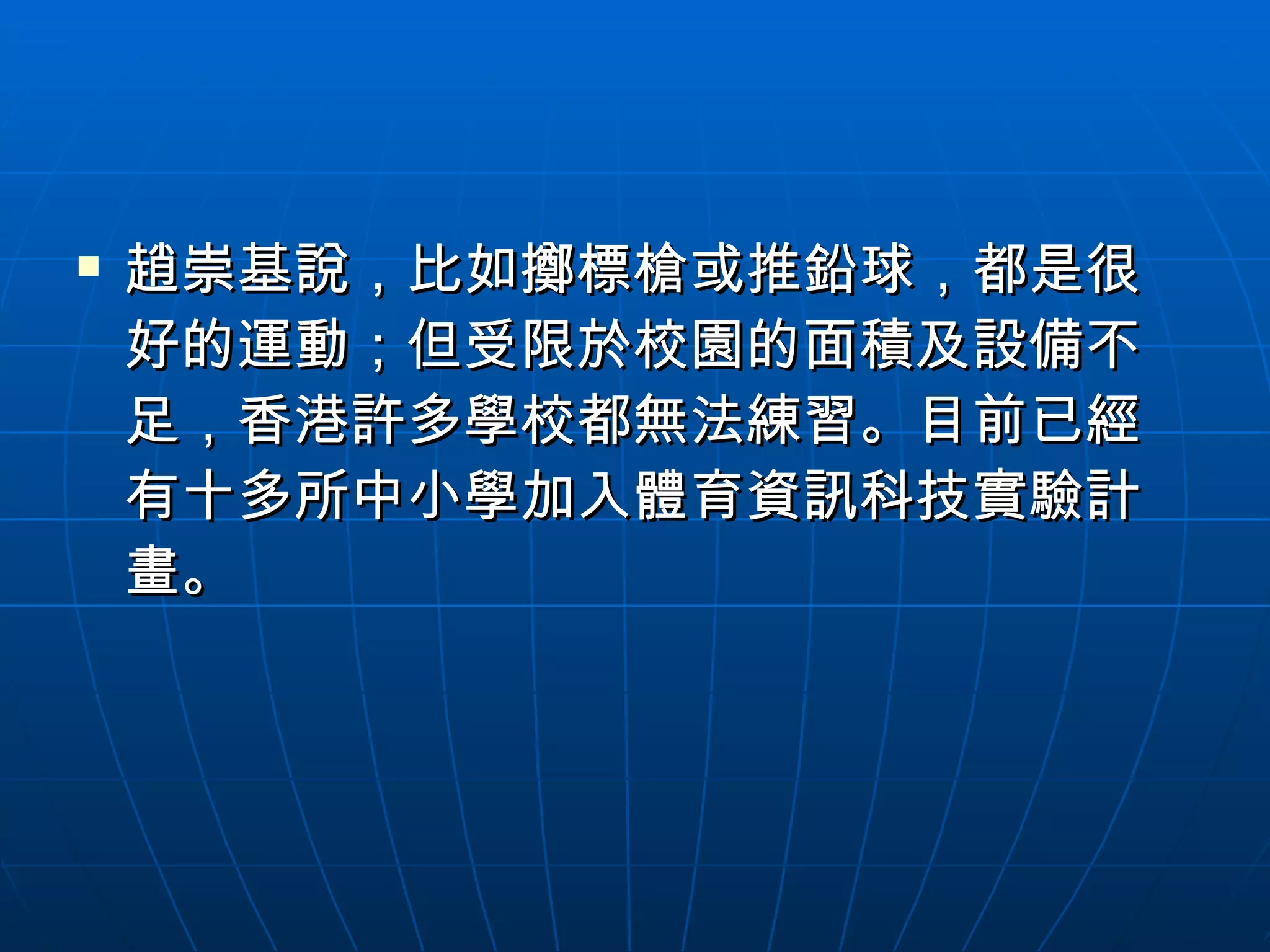趙崇基說，比如擲標槍或推鉛球，都是很好的運動；但受限於校園的面積及設備不足，香港許多學校都無法練習。目前已經有十多所中小學加入體育資訊科技實驗計畫。 