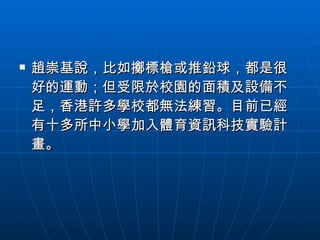 趙崇基說，比如擲標槍或推鉛球，都是很好的運動；但受限於校園的面積及設備不足，香港許多學校都無法練習。目前已經有十多所中小學加入體育資訊科技實驗計畫。 