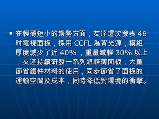 在輕薄短小的趨勢方面，友達這次發表 46 吋電視面板，採用 CCFL 為背光源，模組厚度減少了近 40% ，重量減輕 30% 以上，友達持續研發一系列超輕薄面板，大量節省鐵件材料的使用，同步節省了面板的運輸空間及成本，同時降低對環境的衝擊。  