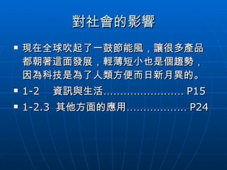 對社會的影響 現在全球吹起了一鼓節能風，讓很多產品都朝著這面發展，輕薄短小也是個趨勢，因為科技是為了人類方便而日新月異的。 1-2  資訊與生活…………………… P15 1-2.3  其他方面的應用……………… P24 