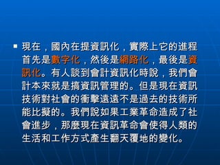 現在，國內在提資訊化，實際上它的進程首先是 數字化 ，然後是 網路化 ，最後是 資訊化 。有人談到會計資訊化時說，我們會計本來就是搞資訊管理的。但是現在資訊技術對社會的衝擊遠遠不是過去的技術所能比擬的。我們說如果工業革命造成了社會進步，那麼現在資訊革命會使得人類的生活和工作方式產生翻天覆地的變化。  