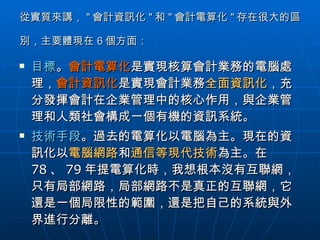 從實質來講， " 會計資訊化 " 和 " 會計電算化 " 存在很大的區別，主要體現在 6 個方面：   目標 。 會計電算化 是實現核算會計業務的電腦處理， 會計資訊化 是實現會計業務 全面資訊化 ，充分發揮會計在企業管理中的核心作用，與企業管理和人類社會構成一個有機的資訊系統。 技術手段 。過去的電算化以電腦為主。現在的資訊化以 電腦網路 和 通信等現代技術 為主。在 78 、 79 年提電算化時，我想根本沒有互聯網，只有局部網路，局部網路不是真正的互聯網，它還是一個局限性的範圍，還是把自己的系統與外界進行分離。  