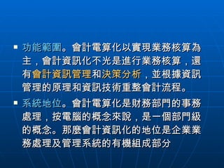 功能範圍 。會計電算化以實現業務核算為主，會計資訊化不光是進行業務核算，還有 會計資訊管理 和 決策分析 ，並根據資訊管理的原理和資訊技術重整會計流程。 系統地位 。會計電算化是財務部門的事務處理，按電腦的概念來說，是一個部門級的概念。那麼會計資訊化的地位是企業業務處理及管理系統的有機組成部分  
