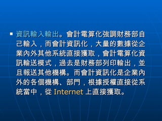 資訊輸入輸出 。會計電算化強調財務部自己輸入，而會計資訊化，大量的數據從企業內外其他系統直接獲取，會計電算化資訊輸送模式，過去是財務部列印輸出，並且報送其他機構。而會計資訊化是企業內外的各個機構、部門，根據授權直接從系統當中，從 Internet 上直接獲取。  