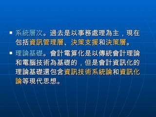 系統層次 。過去是以事務處理為主，現在包括 資訊管理層 、 決策支援 和 決策層 。 理論基礎 。會計電算化是以傳統會計理論和電腦技術為基礎的，但是會計資訊化的理論基礎還包含 資訊技術系統論 和 資訊化論 等現代思想。  