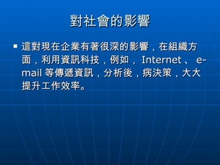 對社會的影響 這對現在企業有著很深的影響，在組織方面，利用資訊科技，例如， Internet 、 e-mail 等傳遞資訊，分析後，病決策，大大提升工作效率。 