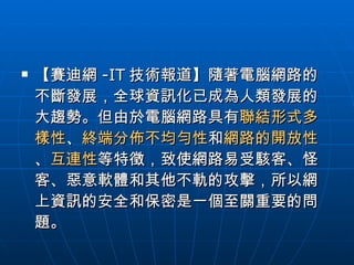 【賽迪網 -IT 技術報道】隨著電腦網路的不斷發展，全球資訊化已成為人類發展的大趨勢。但由於電腦網路具有 聯結形式多樣性 、 終端分佈不均勻性 和 網路的開放性 、 互連性 等特徵，致使網路易受駭客、怪客、惡意軟體和其他不軌的攻擊，所以網上資訊的安全和保密是一個至關重要的問題。  