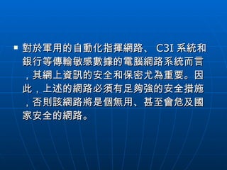 對於軍用的自動化指揮網路、 C3I 系統和銀行等傳輸敏感數據的電腦網路系統而言，其網上資訊的安全和保密尤為重要。因此，上述的網路必須有足夠強的安全措施，否則該網路將是個無用、甚至會危及國家安全的網路。  