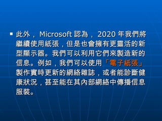 此外， Microsoft 認為， 2020 年我們將繼續使用紙張，但是也會擁有更靈活的新型顯示器。我們可以利用它們來製造新的信息。例如，我們可以使用 「電子紙張」 製作實時更新的網絡雜誌，或者能診斷健康狀況，甚至能在其內部網絡中傳播信息服裝。  