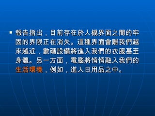 報告指出，目前存在於人機界面之間的牢固的界限正在消失。這種界面會離我們越來越近，數碼設備將進入我們的衣服甚至身體。另一方面，電腦將悄悄融入我們的 生活環境 ，例如，進入日用品之中。  