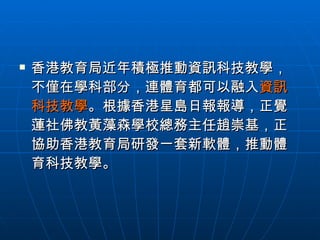 香港教育局近年積極推動資訊科技教學，不僅在學科部分，連體育都可以融入 資訊科技教學 。根據香港星島日報報導，正覺蓮社佛教黃藻森學校總務主任趙崇基，正協助香港教育局研發一套新軟體，推動體育科技教學。 