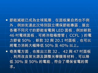 節能減碳已成為全球風潮，在面板業自然也不例外，例如友達此次特別設立環保節能專區，展出各種不同尺寸的節能省電與 LED 面板，例如新款 46 吋電視面板，可將冷陰極燈管（ CCFL ）的電力節省 50% ，新款 32 與 20.1 吋面板，也可以將電力消耗大幅降低 50% 及 40% 以上。  奇美電方面，也推出三款 32 、 42 與 47 吋面板，利用改良背光源及調整光學膜等材料，可以降低 30% 至 50% 的電能，符合了環保省電的需求。  