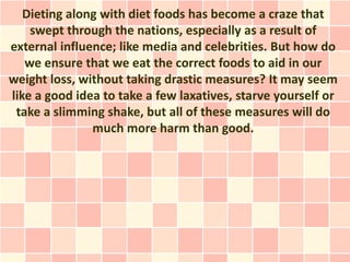 Dieting along with diet foods has become a craze that
    swept through the nations, especially as a result of
external influence; like media and celebrities. But how do
   we ensure that we eat the correct foods to aid in our
weight loss, without taking drastic measures? It may seem
like a good idea to take a few laxatives, starve yourself or
 take a slimming shake, but all of these measures will do
               much more harm than good.
 