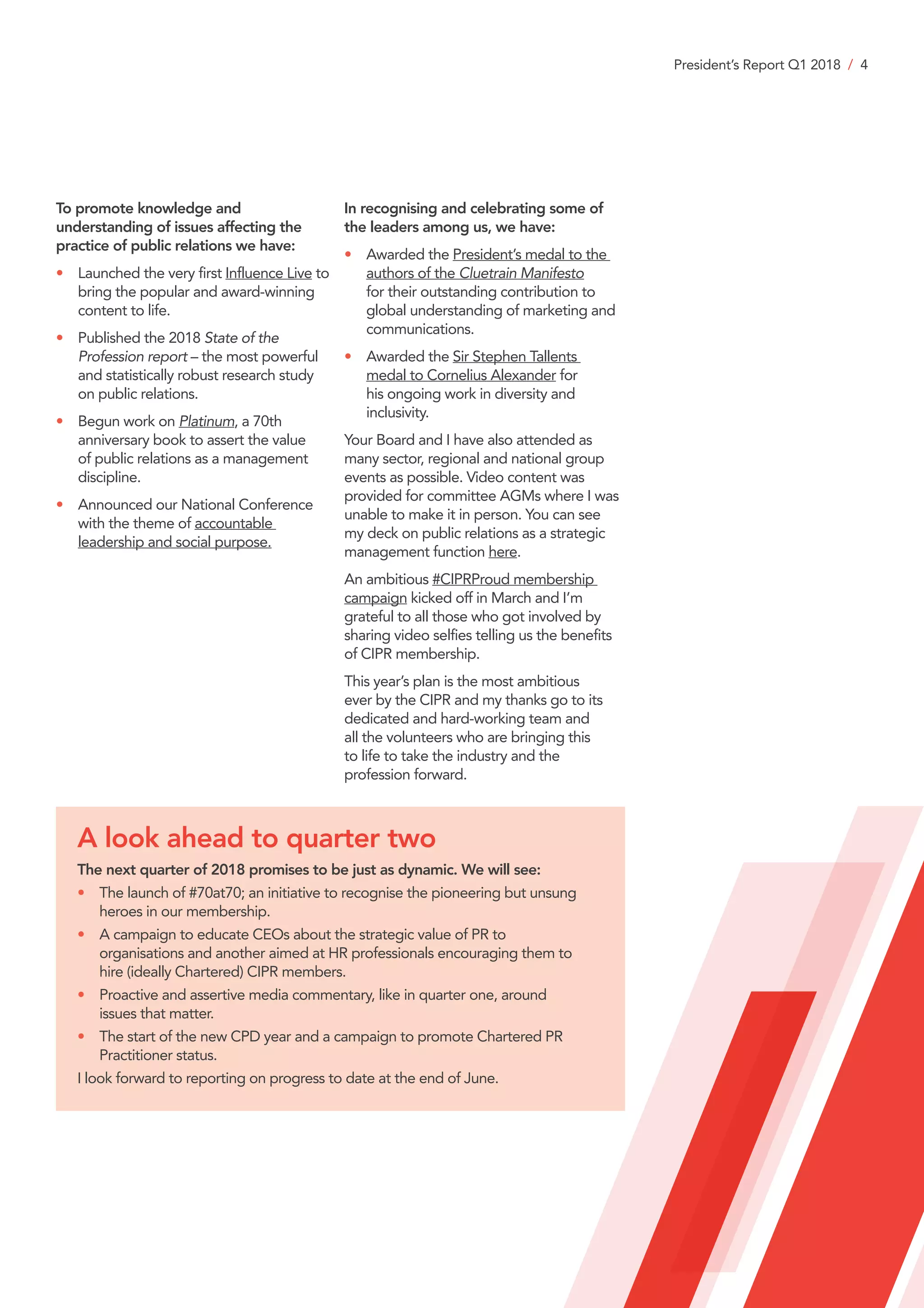 President’s Report Q1 2018 / 4
To promote knowledge and
understanding of issues affecting the
practice of public relations we have:
•	Launched the very first Influence Live to
bring the popular and award-winning
content to life.
•	Published the 2018 State of the
Profession report – the most powerful
and statistically robust research study
on public relations.
•	Begun work on Platinum, a 70th
anniversary book to assert the value
of public relations as a management
discipline.
•	Announced our National Conference
with the theme of accountable
leadership and social purpose.
In recognising and celebrating some of
the leaders among us, we have:
•	Awarded the President’s medal to the
authors of the Cluetrain Manifesto
for their outstanding contribution to
global understanding of marketing and
communications.
•	Awarded the Sir Stephen Tallents
medal to Cornelius Alexander for
his ongoing work in diversity and
inclusivity.
Your Board and I have also attended as
many sector, regional and national group
events as possible. Video content was
provided for committee AGMs where I was
unable to make it in person. You can see
my deck on public relations as a strategic
management function here.
An ambitious #CIPRProud membership
campaign kicked off in March and I’m
grateful to all those who got involved by
sharing video selfies telling us the benefits
of CIPR membership.
This year’s plan is the most ambitious
ever by the CIPR and my thanks go to its
dedicated and hard-working team and
all the volunteers who are bringing this
to life to take the industry and the
profession forward.
A look ahead to quarter two
The next quarter of 2018 promises to be just as dynamic. We will see:
•	The launch of #70at70; an initiative to recognise the pioneering but unsung
heroes in our membership.
•	A campaign to educate CEOs about the strategic value of PR to
organisations and another aimed at HR professionals encouraging them to
hire (ideally Chartered) CIPR members.
•	Proactive and assertive media commentary, like in quarter one, around
issues that matter.
•	The start of the new CPD year and a campaign to promote Chartered PR
Practitioner status.
I look forward to reporting on progress to date at the end of June.
 