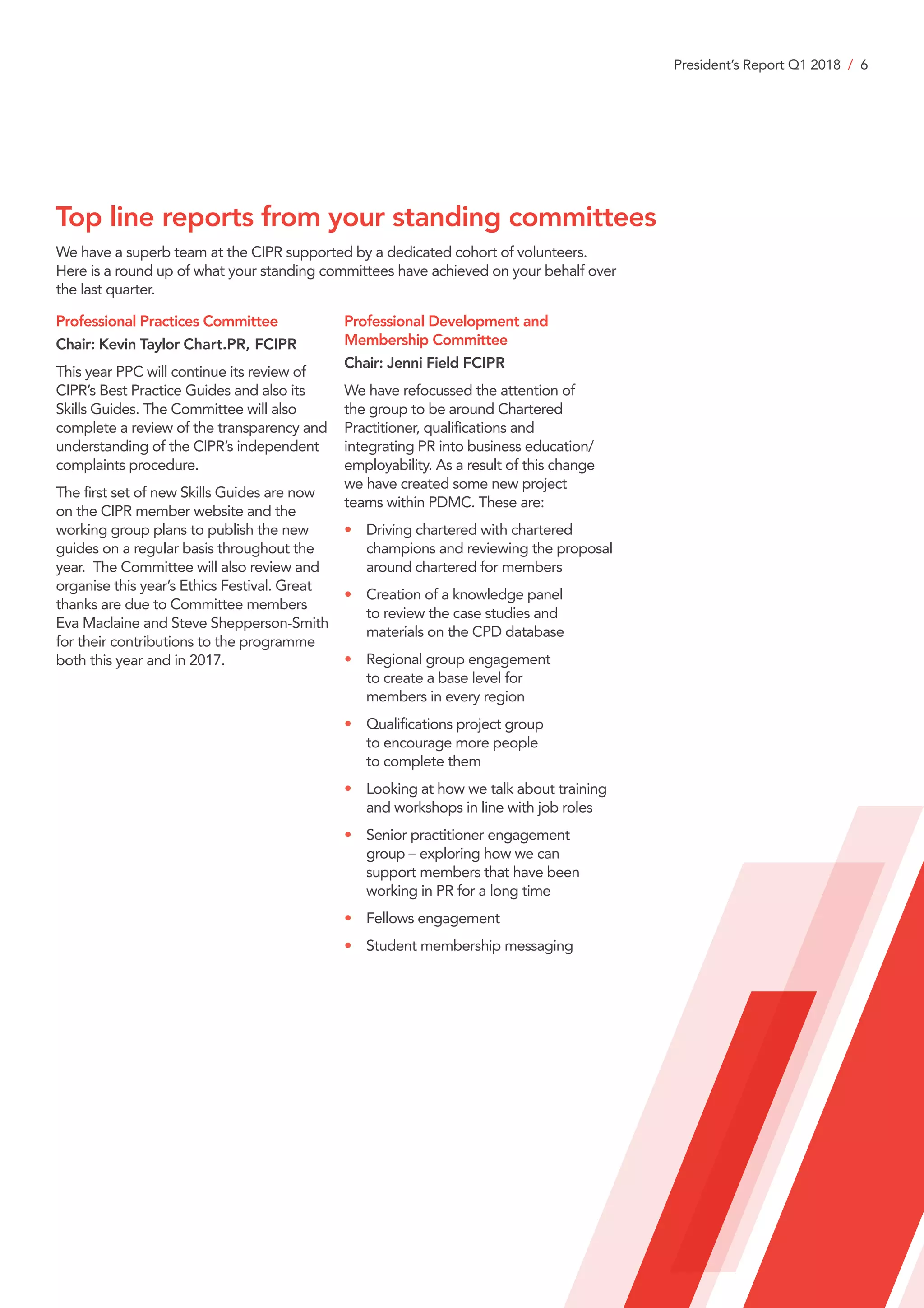 President’s Report Q1 2018 / 6
We have a superb team at the CIPR supported by a dedicated cohort of volunteers.
Here is a round up of what your standing committees have achieved on your behalf over
the last quarter.
Professional Practices Committee
Chair: Kevin Taylor Chart.PR, FCIPR
This year PPC will continue its review of
CIPR’s Best Practice Guides and also its
Skills Guides. The Committee will also
complete a review of the transparency and
understanding of the CIPR’s independent
complaints procedure.
The first set of new Skills Guides are now
on the CIPR member website and the
working group plans to publish the new
guides on a regular basis throughout the
year. The Committee will also review and
organise this year’s Ethics Festival. Great
thanks are due to Committee members
Eva Maclaine and Steve Shepperson-Smith
for their contributions to the programme
both this year and in 2017.
Professional Development and
Membership Committee
Chair: Jenni Field FCIPR
We have refocussed the attention of
the group to be around Chartered
Practitioner, qualifications and
integrating PR into business education/
employability. As a result of this change
we have created some new project
teams within PDMC. These are:
•	Driving chartered with chartered
champions and reviewing the proposal
around chartered for members
•	Creation of a knowledge panel
to review the case studies and
materials on the CPD database
•	Regional group engagement
to create a base level for
members in every region
•	Qualifications project group
to encourage more people
to complete them
•	Looking at how we talk about training
and workshops in line with job roles
•	Senior practitioner engagement
group – exploring how we can
support members that have been
working in PR for a long time
•	 Fellows engagement
•	 Student membership messaging
Top line reports from your standing committees
 