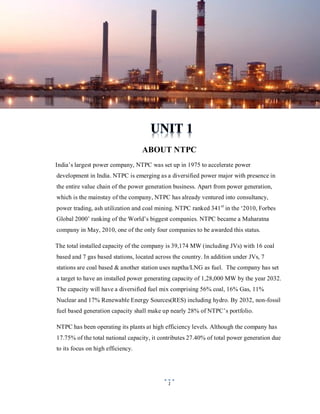 ABOUT NTPC
India‟s largest power company, NTPC was set up in 1975 to accelerate power
development in India. NTPC is emerging as a diversified power major with presence in
the entire value chain of the power generation business. Apart from power generation,
which is the mainstay of the company, NTPC has already ventured into consultancy,
power trading, ash utilization and coal mining. NTPC ranked 341 st in the „2010, Forbes
Global 2000‟ ranking of the World‟s biggest companies. NTPC became a Maharatna
company in May, 2010, one of the only four companies to be awarded this status.
The total installed capacity of the company is 39,174 MW (including JVs) with 16 coal
based and 7 gas based stations, located across the country. In addition under JVs, 7
stations are coal based & another station uses naptha/LNG as fuel. The company has set
a target to have an installed power generating capacity of 1,28,000 MW by the year 2032.
The capacity will have a diversified fuel mix comprising 56% coal, 16% Gas, 11%
Nuclear and 17% Renewable Energy Sources(RES) including hydro. By 2032, non-fossil
fuel based generation capacity shall make up nearly 28% of NTPC‟s portfolio.
NTPC has been operating its plants at high efficiency levels. Although the company has
17.75% of the total national capacity, it contributes 27.40% of total power generation due
to its focus on high efficiency.

1

 