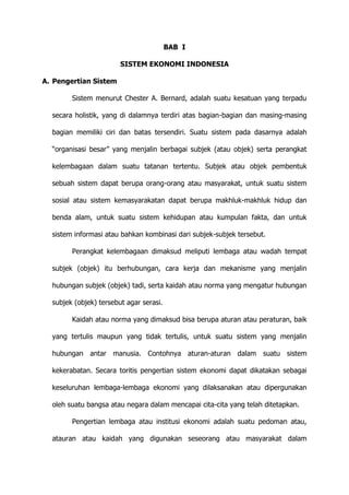 BAB I
SISTEM EKONOMI INDONESIA
A. Pengertian Sistem
Sistem menurut Chester A. Bernard, adalah suatu kesatuan yang terpadu
secara holistik, yang di dalamnya terdiri atas bagian-bagian dan masing-masing
bagian memiliki ciri dan batas tersendiri. Suatu sistem pada dasarnya adalah
“organisasi besar” yang menjalin berbagai subjek (atau objek) serta perangkat
kelembagaan dalam suatu tatanan tertentu. Subjek atau objek pembentuk
sebuah sistem dapat berupa orang-orang atau masyarakat, untuk suatu sistem
sosial atau sistem kemasyarakatan dapat berupa makhluk-makhluk hidup dan
benda alam, untuk suatu sistem kehidupan atau kumpulan fakta, dan untuk
sistem informasi atau bahkan kombinasi dari subjek-subjek tersebut.
Perangkat kelembagaan dimaksud meliputi lembaga atau wadah tempat
subjek (objek) itu berhubungan, cara kerja dan mekanisme yang menjalin
hubungan subjek (objek) tadi, serta kaidah atau norma yang mengatur hubungan
subjek (objek) tersebut agar serasi.
Kaidah atau norma yang dimaksud bisa berupa aturan atau peraturan, baik
yang tertulis maupun yang tidak tertulis, untuk suatu sistem yang menjalin
hubungan antar manusia. Contohnya aturan-aturan dalam suatu sistem
kekerabatan. Secara toritis pengertian sistem ekonomi dapat dikatakan sebagai
keseluruhan lembaga-lembaga ekonomi yang dilaksanakan atau dipergunakan
oleh suatu bangsa atau negara dalam mencapai cita-cita yang telah ditetapkan.
Pengertian lembaga atau institusi ekonomi adalah suatu pedoman atau,
atauran atau kaidah yang digunakan seseorang atau masyarakat dalam

 