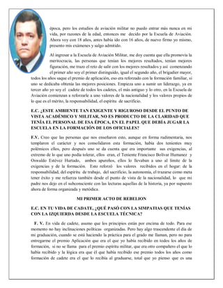 época, pero los estudios de aviación militar no puedo entrar más nunca en mi
vida, por razones de la edad, entonces me decido por la Escuela de Aviación.
Ahora voy con 18 años, antes había ido con 16 años, de nuevo firmo yo mismo,
presento mis exámenes y salgo admitido.
Al ingresar a la Escuela de Aviación Militar, me doy cuenta que ella promovía la
meritocracia, las personas que tenían los mejores resultados, tenían mejores
figuración, me trazo el reto de salir con los mejores resultados y así comenzando
el primer año soy el primer distinguido, igual el segundo año, el brigadier mayor,
todos los años saque el premio de aplicación, eso era reforzado con la formación familiar, si
uno se dedicaba obtenía las mejores posiciones. Empieza uno a sumir un liderazgo, ya en
tercer año yo soy el cadete de todos los cadetes, el más antiguo y lo otro, en la Escuela de
Aviación comienzan a reforzarle a uno valores de la nacionalidad y los valores propios de
lo que es el mérito, la responsabilidad, el espíritu de sacrificio.
E.C. ¿ESTE AMBIENTE TAN EXIGENTE Y RIGUROSO DESDE EL PUNTO DE
VISTA ACADÉMICO Y MILITAR, NO ES PRODUCTO DE LA CLARIDAD QUE
TENÍA EL PERSONAL DE ESA ÉPOCA, EN EL PAPEL QUE DEBÍA JUGAR LA
ESCUELA EN LA FORMACIÓN DE LOS OFICIALES?
F.V. Creo que las personas que nos enseñaron esto, aunque en forma rudimentaria, nos
templaron el carácter y nos consolidaron esta formación, había dos tenientes muy
polémicos ellos, pero después uno se da cuenta que era importante sus exigencias, al
extremo de lo que uno podía tolerar, ellos eran, el Teniente Francisco Bolívar Humanez y
Oswaldo Estévez Hurtado, ambos apureños, ellos lo llevaban a uno al límite de la
exigencias y de la formación. Esto reforzó los valores recibidos en el hogar: de la
responsabilidad, del espíritu de trabajo, del sacrificio, la autonomía, el trazarse como meta
tener éxito y me refuerza también desde el punto de vista de la nacionalidad, lo que mi
padre nos dejo en el subconsciente con las lecturas aquellas de la historia, ya por supuesto
ahora de forma organizada y metódica.
MI PRIMER ACTO DE REBELION
E.C. EN TU VIDA DE CADATE, ¿QUÉ PASÓ CON LA SIMPATIAS QUE TENÍAS
CON LA IZQUIERDA DESDE LA ESCUELA TÉCNICA?
F. V. En vida de cadete, asumo que los principios están por encima de todo. Para ese
momento no hay inclinaciones políticas organizadas. Pero hay algo trascendente el día de
mi graduación, cuando se está haciendo la práctica para el grado me llaman, pero no para
entregarme el premio Aplicación que era el que yo había recibido en todos los años de
formación, si no se llama para el premio espíritu militar, que era otro compañero el que lo
había recibido y la lógica era que él que había recibido ese premio todos los años como
formación de cadete era el que lo recibía al graduarse, total que yo pienso que es una
 