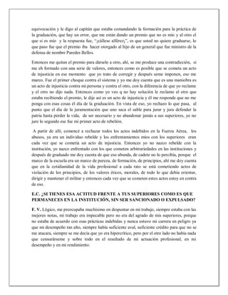 equivocación y le digo al capitán que estaba comandando la formación para la práctica de
la graduación, que hay un error, que me están dando un premio que no es mío y al otro el
que si es mío y la respuesta fue, “¡cállese alférez¡”, es que usted no quiere graduarse, lo
que paso fue que el premio iba hacer otorgado al hijo de un general que fue ministro de la
defensa de nombre Paredes Bellos.
Entonces me quitan el premio para dárselo a otro, ahí, se me produce una contradicción, si
me eh formado con una serie de valores, entonces como es posible que se cometa un acto
de injusticia en ese momento que yo trato de corregir y después seme imponen, eso me
marco. Fue el primer choque contra el sistema y yo me doy cuenta que es una maniobra es
un acto de injusticia contra mi persona y contra el otro, con la diferencia de que yo reclame
y el otro no dijo nada. Entonces como yo veo q no hay solución le reclamo al otro que
estaba recibiendo el premio, le dije así es un acto de injusticia y él me responde que no me
ponga con esas cosas él día de la graduación. En vista de eso, yo rechazo lo que pasa, al
punto que el día de la juramentación que uno saca el sable para jurar y jura defender la
patria hasta perder la vida, de ser necesario y no abandonar jamás a sus superiores, yo no
jure lo segundo ese fue mi primer acto de rebelión.
A partir de allí, comencé a rechazar todos los actos indebidos en la Fuerza Aérea, los
abusos, ya era un individuo rebelde y los enfrentamientos míos con los superiores eran
cada vez que se cometía un acto de injusticia. Entonces yo no nazco rebelde con la
institución, yo nazco enfrentado con los que cometen arbitrariedades en las instituciones y
después de graduado me doy cuenta de que eso abunda, de cadete no lo percibía, porque el
marco de la escuela era un marco de pureza, de formación, de principios, ahí me doy cuenta
que en la cotidianidad de la vida profesional a cada rato se está cometiendo actos de
violación de los principios, de los valores éticos, morales, de todo lo que debía orientar,
dirigir y mantener el militar y entonces cada vez que se cometen estos actos estoy en contra
de eso.
E.C. ¿SI TIENES ESA ACTITUD FRENTE A TUS SUPERIORES COMO ES QUE
PERMANECES EN LA INSTITUCIÓN, SIN SER SANCIONADO O EXPULSADO?
F. V. Lógico, me preocupaba muchísimo en despuntar en mi trabajo, siempre estaba con las
mejores notas, mi trabajo era impecable pero no era del agrado de mis superiores, porque
no estaba de acuerdo con esas prácticas indebidas y nunca estuvo mi carrera en peligro ya
que mi desempeño tan alto, siempre había suficiente aval, suficiente crédito para que no se
me atacara, siempre se me decía que yo era hipercrítico, pero por el otro lado no había nada
que censurárseme y sobre todo en el resultado de mi actuación profesional, en mi
desempeño y en mi rendimiento.
 