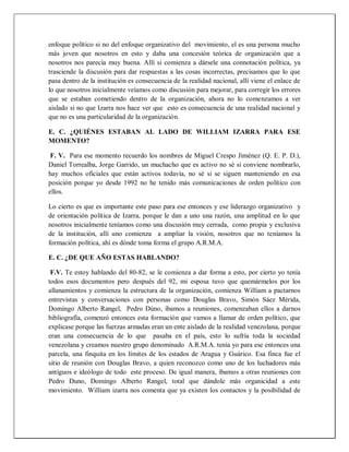 enfoque político si no del enfoque organizativo del movimiento, el es una persona mucho
más joven que nosotros en esto y daba una concesión teórica de organización que a
nosotros nos parecía muy buena. Allí si comienza a dársele una connotación política, ya
trasciende la discusión para dar respuestas a las cosas incorrectas, precisamos que lo que
pasa dentro de la institución es consecuencia de la realidad nacional, allí viene el enlace de
lo que nosotros inicialmente veíamos como discusión para mejorar, para corregir los errores
que se estaban cometiendo dentro de la organización, ahora no lo comenzamos a ver
aislado si no que Izarra nos hace ver que esto es consecuencia de una realidad nacional y
que no es una particularidad de la organización.
E. C. ¿QUIÉNES ESTABAN AL LADO DE WILLIAM IZARRA PARA ESE
MOMENTO?
F. V. Para ese momento recuerdo los nombres de Miguel Crespo Jiménez (Q. E. P. D.),
Daniel Torrealba, Jorge Garrido, un muchacho que es activo no sé si conviene nombrarlo,
hay muchos oficiales que están activos todavía, no sé si se siguen manteniendo en esa
posición porque yo desde 1992 no he tenido más comunicaciones de orden político con
ellos.
Lo cierto es que es importante este paso para ese entonces y ese liderazgo organizativo y
de orientación política de Izarra, porque le dan a uno una razón, una amplitud en lo que
nosotros inicialmente teníamos como una discusión muy cerrada, como propia y exclusiva
de la institución, allí uno comienza a ampliar la visión, nosotros que no teníamos la
formación política, ahí es dónde toma forma el grupo A.R.M.A.
E. C. ¿DE QUE AÑO ESTAS HABLANDO?
F.V. Te estoy hablando del 80-82, se le comienza a dar forma a esto, por cierto yo tenía
todos esos documentos pero después del 92, mi esposa tuvo que quemármelos por los
allanamientos y comienza la estructura de la organización, comienza William a pactarnos
entrevistas y conversaciones con personas como Douglas Bravo, Simón Sáez Mérida,
Domingo Alberto Rangel, Pedro Dúno, íbamos a reuniones, comenzaban ellos a darnos
bibliografía, comenzó entonces esta formación que vamos a llamar de orden político, que
explicase porque las fuerzas armadas eran un ente aislado de la realidad venezolana, porque
eran una consecuencia de lo que pasaba en el país, esto lo sufría toda la sociedad
venezolana y creamos nuestro grupo denominado A.R.M.A. tenía yo para ese entonces una
parcela, una finquita en los límites de los estados de Aragua y Guárico. Esa finca fue el
sitio de reunión con Douglas Bravo, a quien reconozco como uno de los luchadores más
antiguos e ideólogo de todo este proceso. De igual manera, íbamos a otras reuniones con
Pedro Duno, Domingo Alberto Rangel, total que dándole más organicidad a este
movimiento. William izarra nos comenta que ya existen los contactos y la posibilidad de
 