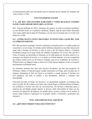 un financiamiento para este movimiento, para ir tomando fuerza, además nos propone una
visita a Cuba y a Libia.
CON PASAPORTES FALSOS
E. C. ¿DE QUE AÑO ESTAMOS HABLANDO Y COMO REALIZAN USTEDES
ESTOS VIAJES SIENDO MILITARES ACTIVOS?
F.V. Estamos hablando de 1982 y formamos dos grupos, ya está la revolución sandinista,
ya esta Richard Izarra en el gobierno sandinista, después supe de quien había financiado
estos viajes, había sido la gente de Nicaragua, a mi me toca en el grupo que va a Cuba, otro
grupo fue a Libia.
E.C. ¿CÓMO HACEN CINCO MILITARES ACTIVOS PARA SALIR DEL PAIS
CLANDESTINAMENTE?
F.V. Hay que hacer un periplo. Nosotros solicitamos un permiso para ir a estados unidos de
vacaciones y se nos otorgo. En estados unidos habíamos planeado un recorrido interno para
luego salir a Europa, así hicimos el viaje al norte y de allí salimos directo a Alemania
Occidental, porque era el lugar donde nos sellaban el pasaporte. En el caso mío, que iba a
Cuba, el contacto se encontraba en Alemania, yo no sabía quién era, me dicen usted se va a
conseguir con fulanito de tal sitio y se va alojar en el hotel indicado, con otro compatriota
que todavía estaba activo en las Fuerzas Armadas, que era mi compañero de comisión y
William Izarra con Miguel Crespo se fueron a la Libia. Bueno, llegamos al sitio, el contacto
precisamente era Richard Izarra.
En Alemania, pasamos unos días más, nosotros llevábamos una foto tipo pasaporte, de
Alemania volamos a Checoslovaquia, cuando aterrizamos en Praga, antes de pasar por el
chequeo, entregamos la foto, nos llevan a un recibito, y cuando pasamos lo hicimos con
otro pasaporte, ahí hubo el cambio y nos llamábamos diferente y teníamos otra
nacionalidad.
Estuvimos dos días en Praga, nos llevaron a un apartamento equipado, no teníamos que
salir a la calle. De allí volamos en la línea checa desde Praga vía Montreal hasta la Habana,
nos recibieron y tuvimos una serie de conversaciones, nos llevaron a diferentes partes a
observar las actividades propias durante el proceso, hubo intercambio de ideas con los
ministros de educación, de deportes, de aquella época, tuvimos contacto con la milicia, la
Fuerza Aérea Cubana y regresamos en un periplo similar a Venezuela y generamos una
discusión.
NI EL AMO GRINGO NI EL AMO RUSO
E.C. ¿QUÉ DISCUTIERON PARA ESE ENTONCES?
 