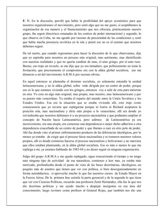 F. V. En la discusión, percibí que había la posibilidad del apoyo económico para que
nosotros organizáramos el movimiento, pero sentí algo que no me gusto, si aceptábamos la
organización de esa manera y el financiamiento que nos ofrecían, prácticamente nuestro
grupo, iba seguir directrices emanadas de los centros de poder internacional y segundo, lo
que observe en Cuba, no me agrado por razones de precariedad de las condiciones y sentí
que había mucha presencia soviética en la isla y pensé ese no es el camino que nosotros
debemos seguir.
De tal suerte, que cuando regresamos para hacer la discusión de lo que observamos, dije
que yo aspiraba para nosotros un proceso más original, mas autónomo, mas identificado
con nuestras realidades y que no quería cambiar de amo, el amo gringo, por el amo ruso.
Bueno, eso trajo un revuelo, se me dijo que yo era inmaduro, que políticamente no tenía la
formación, que precisamente el compromiso era con la aldea global socialista, eso me
distancio a mí del movimiento A.R.M.A por razones obvias.
En aquel entonces se planteaba el dominio socialista, yo solamente entendía la unidad
latinoamericana, y no la aldea global, sobre todo dirigida por un centro de poder, porque
eso es lo que estamos viviendo con los gringos, entonces voy a salir de esta para meterme
en otra. Yo creo en algo más original, mas propio, mas nuestro, mas latinoamericano y por
su puesto más venezolano. Ya estaba el reparto del mundo entre la Unión Soviética y los
Estados Unidos. Esa era la situación que se estaba viviendo allí, esto trajo como
consecuencia que yo tuviera que replegarme porque ni Izarra ni Richard aceptaron la
posición mía, mas nacionalista y diría más propio a lo venezolano, allí era donde yo
reivindicaba que nosotros debíamos ir a un proyecto nacionalista y que podíamos ampliar el
concepto de Nación hacía Latinoamérica, pero salirnos de Latinoamérica ya era
inconveniente, era una utopía, era comenzar una dependencia o mejor dicho adherirse a otra
dependencia exacerbada de un centro de poder y que íbamos a caer en otro polo de poder.
Ahí fue donde vino el primer enfrentamiento producto de las diferencias ideológicas, por lo
menos yo trataba de exigir que el proceso fuese nacionalista y se tomaron nuestros valores
propios, allí es donde comienza hacerse el proceso nacionalista y bolivariano y no marxista
que ellos estaban planteando, en la aldea global socialista. Eso es más o menos lo que me
repliega a mí, ya estamos hablando de 1983-84 y no deseo seguir en ninguna organización.
Salgo del grupo A.R.M.A y me quedo replegado, sigue trascurriendo el tiempo y no tengo
más ninguna tipo de actividad de esa naturaleza, comienzo a leer mas, ya estaba más
motivado, profundizaba desde el punto de vista de las bases doctrinarias, ideológicas, un
poquito más de asuntos que tienen que ver con política, si bien desorganizadamente en
forma autodidactica, si aproveche mucho lo que fue nuestros cursos de Estado Mayor en
la Fuerza Aérea. De la primera fase asimile la parte gerencial y de la segunda lo que tiene
que ver con Ciencias Políticas, recuerdo una profesora Zenit Hernández, ella fue la que nos
dio doctrinas políticas y me ayudo mucho a despejar incógnitas en esa área del
conocimiento, luego tuvimos como profesor al General Rojas, que también nos dio una
 