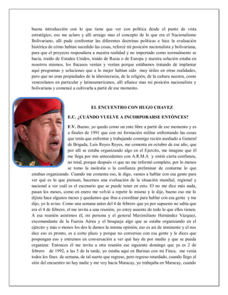 buena introducción con lo que tiene que ver con política desde el punto de vista
estratégico, eso me aclaro y allí arraigo mas el concepto de lo que era el Nacionalismo
Bolivariano, allí pude confrontar las diferentes doctrinas políticas e hice la evaluación
histórica de cómo habían sucedido las cosas, reforcé mi posición nacionalista y bolivariana,
para que el proyecto respondiera a nuestra realidad y no importado como normalmente se
hacía, traído de Estados Unidos, traído de Rusia o de Europa y nuestra solución estaba en
nosotros mismos, los fracasos venían y venían porque estábamos tratando de implantar
aquí programas y soluciones que a lo mejor habían sido muy útiles en otras realidades,
pero que no eran propiedades de la idiosincrasia, de la religión, de la cultura nuestra, como
venezolanos en particular y latinoamericanos, allí afiance mas mi posición nacionalista y
bolivariana y comencé a cultivarla a partir de ese momento.
EL ENCUENTRO CON HUGO CHAVEZ
E.C. ¿CUÁNDO VUELVE A INCORPORARSE ENTÓNCES?
F.V. Bueno, yo quedo como un ente libre a partir de ese momento y es
a finales de 1991 que con mi formación militar enfrentando las cosas
que tenía que enfrentar y trabajando conmigo recién asediado a General
de Brigada, Luis Reyes Reyes, me comenta en octubre de ese año, que
por allí se estaba organizando algo en el Ejercito, me imagino que él
me llega por mis antecedentes con A.R.M.A y sintió cierta confianza,
no total, porque después vi que no me informó completo, por lo menos
se tomo la molestia o la confianza preliminar de contarme lo que
estaban organizando. Cuando me comenta eso, le digo, vamos a hablar con esa gente para
ver qué es lo que piensan, hacemos una evaluación de la situación mundial, regional y
nacional a ver cuál es el escenario que se puede tener en esto. El no me dice más nada,
pasan los meses, como en enero me volvió a repetir lo mismo y le dije, bueno eso me lo
dijiste hace algunos meses y quedamos que ibas a coordinar para hablar con esa gente y me
dijo, yo le aviso. Como una semana antes del 4 de febrero que yo por supuesto no sabía que
era el 4 de febrero, el me invita a una reunión, yo estoy ausente de todo lo que ellos tienen.
A esa reunión asistimos él, mi persona y el general Maximiliano Hernández Vázquez,
excomandante de la Fuerza Aérea y el bosqueja algo que se estaba organizando en el
ejército y más o menos los dos le damos la misma opinión, eso es así de inminente y el nos
dice eso es pronto, es a corto plazo y porque no conversas con esa gente y le dices que
pospongan eso y entremos en conversación a ver qué hay de por medio y que se pueda
organizar. Entonces él me invita a otra reunión ese siguiente domingo que ya es 2 de
febrero de 1992, a las 5 de la tarde, yo estaba aquí en Barinas con mi Finca, me venía
todos los fines de semana, de tal suerte que regreso, pero regreso retardado, cuando llego al
sitio del encuentro no hay nadie y me voy hacia Maracay, yo trabajaba en Maracay, cuando
 