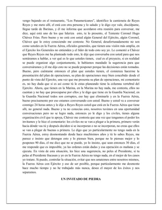 vengo bajando en el restaurante, “Los Panamericanos”, identifico la camioneta de Reyes
Reyes y me meto allí, el está con otra persona y lo saludo y le digo oye vale, discúlpame,
llegue tarde de Barinas, y él me informa que acordaron otra reunión para conversar, me
dice, aquí está uno de los que lideriza esto, te lo presento, el Teniente Coronel Hugo
Chávez Frías. Pero bueno y no está con usted algún General del Ejército, algún Coronel,
Chávez que lo estoy conociendo me contesta: No General, desafortunadamente no son
como ustedes en la Fuerza Aérea, oficiales generales, que tienen una visión más amplia, en
el Ejercito los Generales no entienden y el líder de todo esto soy yo. Le comenté a Chávez
que Reyes Reyes me ha planteado todo esto, le dije que conversaba con usted para que nos
sentáramos a hablar, a ver qué es lo que ustedes tienen, cual es el proyecto, si en realidad
se puede organizar algo conjuntamente, le habíamos mandado la sugerencia para que
conversáramos y él me dijo esto no se puede posponer porque las decisiones están tomadas.
Bueno, pero cuéntame entonces el plan que ustedes tienen, el comienza hacerme la
presentación del plan de operaciones, su plan de operaciones muy bien concebido desde el
punto de vista del Ejercito, una vez que me presenta su plan de operaciones, mi comentario
es, no hay duda que si es así como tú lo estas planeando tiene la columna vertebral del
Ejercito. Ahora, que tienen en la Marina, en la Marina no hay nada, me contesta, ellos no
cuentan y no hay que preocuparse por ellos y le digo que tiene en la Guardia Nacional, en
la Guardia Nacional todos son corruptos, eso hay que eliminarlo y en la Fuerza Aérea,
bueno precisamente por eso estamos conversando con usted. Bueno y usted va a conversar
conmigo 24 horas antes y le dije a Reyes Reyes usted que está en la Fuerza Aérea que tiene
allí, no general nada. Bueno y tu no conocías esto, nosotros tuvimos en una oportunidad
conversaciones pero no se logro nada, entonces yo le digo y los civiles, tienes alguna
organización civil que te apoya, Chávez me contesta que una vez que tengamos el poder los
invitamos y le hice el comentario: los civiles no se van a plegar a la primera, primero verán
hacia dónde vas tú y después deciden si se incorporan o no se incorporan, no creas que ellos
se van a plegar de buenas a primera. Le digo que yo particularmente no tengo nada en la
Fuerza Aérea, estoy desmontando desde hace muchísimos años y tú lo sabes Reyes, me
parece e insisto que detengas esto y lo pienses bien, porque no lo piensas mejor y lo
pospones 90 días, el me dice que no se puede, yo lo insisto, que sean entonces 30 días, el
me responde que es imposible, ya las ordenes están dadas y esa operación es mañana y se
ejecuta. En vista de esta situación, les hice una sugerencia, no peles al Presidente, si tu
pelas al Presidente fracasan y yo en la Fuerza Aérea no tengo nada, en el mejor de los casos
yo tratare. Si puedo, controlar la situación, evitar que nos amatemos entre nosotros mismos,
la Fuerza Aérea con Ejército y eso de ser posible, porque particularmente me desmonte
hace mucho tiempo y no he trabajado más nunca, deseo el mayor de los éxitos y nos
separamos.
UN INVITADO DE PIEDRA
 